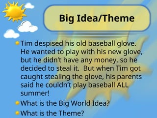 Big Idea/Theme
Tim despised his old baseball glove.
He wanted to play with his new glove,
but he didn’t have any money, so he
decided to steal it. But when Tim got
caught stealing the glove, his parents
said he couldn’t play baseball ALL
summer!
What is the Big World Idea?
What is the Theme?
 