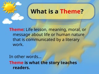 What is a Theme?
Theme: Life lesson, meaning, moral, or
message about life or human nature
that is communicated by a literary
work.
In other words…
Theme is what the story teaches
readers.
 