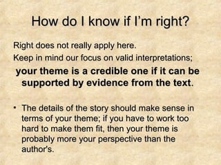 How do I know if I’m right?How do I know if I’m right?
Right does not really apply here.Right does not really apply here.
Keep in mind our focus on valid interpretations;Keep in mind our focus on valid interpretations;
your theme is a credible one if it can beyour theme is a credible one if it can be
supported by evidence from the textsupported by evidence from the text..
• The details of the story should make sense inThe details of the story should make sense in
terms of your theme; if you have to work tooterms of your theme; if you have to work too
hard to make them fit, then your theme ishard to make them fit, then your theme is
probably more your perspective than theprobably more your perspective than the
author's.author's.
 