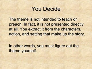 You DecideYou Decide
The theme is not intended to teach orThe theme is not intended to teach or
preach. In fact, it is not presented directlypreach. In fact, it is not presented directly
at all. You extract it from the characters,at all. You extract it from the characters,
action, and setting that make up the story.action, and setting that make up the story.
In other words, you must figure out theIn other words, you must figure out the
theme yourself.theme yourself.
 