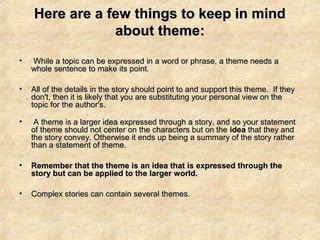 Here are a few things to keep in mindHere are a few things to keep in mind
about theme:about theme:
• While a topic can be expressed in a word or phrase, a theme needs aWhile a topic can be expressed in a word or phrase, a theme needs a
whole sentence to make its point.whole sentence to make its point.
• All of the details in the story should point to and support this theme. If theyAll of the details in the story should point to and support this theme. If they
don't, then it is likely that you are substituting your personal view on thedon't, then it is likely that you are substituting your personal view on the
topic for the author's.topic for the author's.
• A theme is a larger idea expressed through a story, and so your statementA theme is a larger idea expressed through a story, and so your statement
of theme should not center on the characters but on theof theme should not center on the characters but on the ideaidea that they andthat they and
the story convey. Otherwise it ends up being a summary of the story ratherthe story convey. Otherwise it ends up being a summary of the story rather
than a statement of theme.than a statement of theme.
• Remember that the theme is an idea that is expressed through theRemember that the theme is an idea that is expressed through the
story but can be applied to the larger world.story but can be applied to the larger world.
• Complex stories can contain several themes.Complex stories can contain several themes.
 