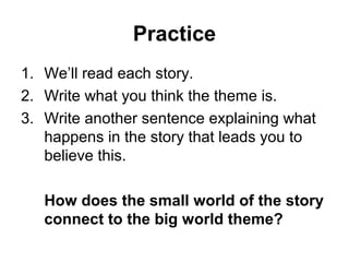 Practice 
1. We’ll read each story. 
2. Write what you think the theme is. 
3. Write another sentence explaining what 
happens in the story that leads you to 
believe this. 
How does the small world of the story 
connect to the big world theme? 
