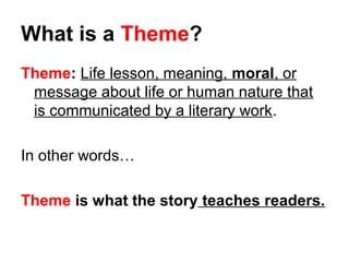 What is a Theme? 
Theme: Life lesson, meaning, moral, or 
message about life or human nature that 
is communicated by a literary work. 
In other words… 
Theme is what the story teaches readers. 
 