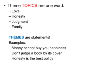 • Theme TOPICS are one word: 
– Love 
– Honesty 
– Judgment 
– Family 
THEMES are statements! 
Examples: 
Money cannot buy you happiness 
Don’t judge a book by its cover 
Honesty is the best policy 
 