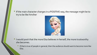• If the main character changes in a POSITIVE way, the message might be to
try to be like him/her
• I would posit that the more Elsa believes in herself, the more trustworthy
she becomes.
• If that is true of people in general, then the audience should want to become more like
Elsa.
 