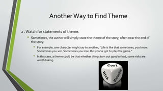 AnotherWay to FindTheme
2 .Watch for statements of theme.
• Sometimes, the author will simply state the theme of the story, often near the end of
the story.
• For example, one character might say to another, “Life is like that sometimes, you know.
Sometimes you win. Sometimes you lose. But you’ve got to play the game.”
• In this case, a theme could be that whether things turn out good or bad, some risks are
worth taking.
 