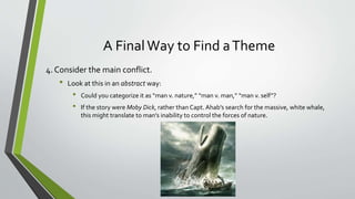 A FinalWay to Find aTheme
4. Consider the main conflict.
• Look at this in an abstract way:
• Could you categorize it as “man v. nature,” “man v. man,” “man v. self”?
• If the story were Moby Dick, rather than Capt. Ahab’s search for the massive, white whale,
this might translate to man’s inability to control the forces of nature.
 