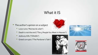 What it IS
• The author’s opinion on a subject
• Love ruins (“Romeo & Juliet”)
• Death is not the end (“The 5 PeopleYou Meet in Heaven”)
• Jealousy kills (“Othello”)
• Greed corrupts (“The Pardoner’sTale”)
 