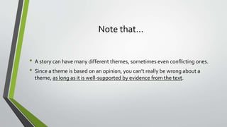 Note that…
• A story can have many different themes, sometimes even conflicting ones.
• Since a theme is based on an opinion, you can’t really be wrong about a
theme, as long as it is well-supported by evidence from the text.
 
