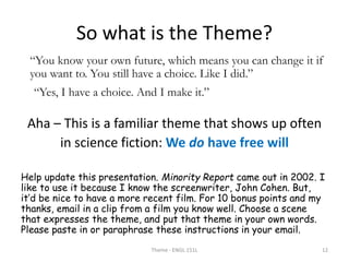 So what is the Theme?
“You know your own future, which means you can change it if
you want to. You still have a choice. Like I did.”
“Yes, I have a choice. And I make it.”
Aha – This is a familiar theme that shows up often
in science fiction: We do have free will
Help update this presentation. Minority Report came out in 2002. I
like to use it because I know the screenwriter, John Cohen. But,
it’d be nice to have a more recent film. For 10 bonus points and my
thanks, email in a clip from a film you know well. Choose a scene
that expresses the theme, and put that theme in your own words.
Please paste in or paraphrase these instructions in your email.
Theme - ENGL 151L 12
 