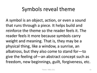 Symbols reveal theme
A symbol is an object, action, or even a sound
that runs through a piece. It helps build and
reinforce the theme so the reader feels it. The
reader feels it more because symbols carry
weight and meaning. That is, they may be a
physical thing, like a window, a sunrise, an
albatross, but they also come to stand for—to
give the feeling of—an abstract concept such as
freedom, new beginnings, guilt, forgiveness, etc.
Theme - ENGL 151L 13
 