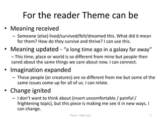 For the reader Theme can be
• Meaning received
– Someone (else) lived/survived/felt/dreamed this. What did it mean
for them? How do they survive and thrive? I can use this.
• Meaning updated - “a long time ago in a galaxy far away”
– This time, place or world is so different from mine but people then
cared about the same things we care about now. I can connect.
• Imagination expanded
– These people (or creatures) are so different from me but some of the
same issues come up for all of us. I can relate.
• Change ignited
– I don’t want to think about (insert uncomfortable / painful /
frightening topic), but this piece is making me see it in new ways. I
can change.
Theme - ENGL 151L 5
 