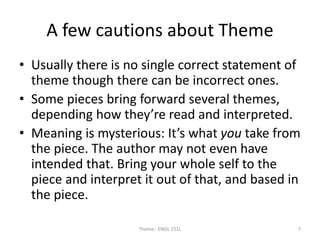 A few cautions about Theme
• Usually there is no single correct statement of
theme though there can be incorrect ones.
• Some pieces bring forward several themes,
depending how they’re read and interpreted.
• Meaning is mysterious: It’s what you take from
the piece. The author may not even have
intended that. Bring your whole self to the
piece and interpret it out of that, and based in
the piece.
Theme - ENGL 151L 7
 