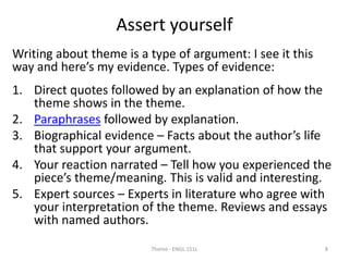 Assert yourself
Writing about theme is a type of argument: I see it this
way and here’s my evidence. Types of evidence:
1. Direct quotes followed by an explanation of how the
theme shows in the theme.
2. Paraphrases followed by explanation.
3. Biographical evidence – Facts about the author’s life
that support your argument.
4. Your reaction narrated – Tell how you experienced the
piece’s theme/meaning. This is valid and interesting.
5. Expert sources – Experts in literature who agree with
your interpretation of the theme. Reviews and essays
with named authors.
Theme - ENGL 151L 8
 