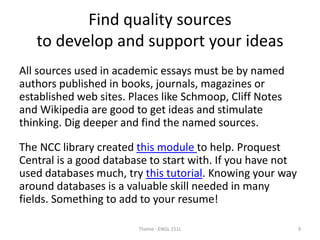 Find quality sources
to develop and support your ideas
All sources used in academic essays must be by named
authors published in books, journals, magazines or
established web sites. Places like Schmoop, Cliff Notes
and Wikipedia are good to get ideas and stimulate
thinking. Dig deeper and find the named sources.
The NCC library created this module to help. Proquest
Central is a good database to start with. If you have not
used databases much, try this tutorial. Knowing your way
around databases is a valuable skill needed in many
fields. Something to add to your resume!
Theme - ENGL 151L 9
 
