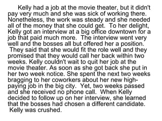 Kelly had a job at the movie theater, but it didn't
pay very much and she was sick of working there.
Nonetheless, the work was steady and she needed
all of the money that she could get. To her delight,
Kelly got an interview at a big office downtown for a
job that paid much more. The interview went very
well and the bosses all but offered her a position.
They said that she would fit the role well and they
promised that they would call her back within two
weeks. Kelly couldn't wait to quit her job at the
movie theater. As soon as she got back she put in
her two week notice. She spent the next two weeks
bragging to her coworkers about her new high-
paying job in the big city. Yet, two weeks passed
and she received no phone call. When Kelly
decided to follow up on her interview, she learned
that the bosses had chosen a different candidate.
Kelly was crushed.
 