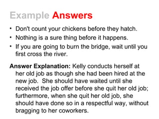 Example Answers
• Don't count your chickens before they hatch.
• Nothing is a sure thing before it happens.
• If you are going to burn the bridge, wait until you
first cross the river.
Answer Explanation: Kelly conducts herself at
her old job as though she had been hired at the
new job. She should have waited until she
received the job offer before she quit her old job;
furthermore, when she quit her old job, she
should have done so in a respectful way, without
bragging to her coworkers.
 