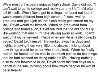 While most of his peers enjoyed high school, David did not. "I
can't wait to get to college and really start my life," he'd often
tell himself. When David got to college, he found out that it
wasn’t much different from high school. "I can't wait to
graduate and get a job so that I can really get started on my
life," David would tell himself. When he graduated from
college and found a job, David realized that he did not really
like working that much. "I hate slaving away at work. I can't
wait until my retirement. That's when my life is really going to
begin," David told himself. He worked away his days and
nights, enjoying them very little and always thinking about
how things would be better when he retired. When he finally
retired, he found that he was in too much pain to do the things
that he had planned on doing earlier in life. Having nothing
else to look forward to in life, David spent his final days on a
bench in the sun, thinking about how much happier he would
be in heaven.
 