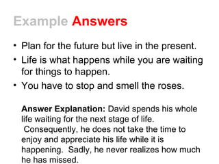 Example Answers
• Plan for the future but live in the present.
• Life is what happens while you are waiting
for things to happen.
• You have to stop and smell the roses.
Answer Explanation: David spends his whole
life waiting for the next stage of life.
Consequently, he does not take the time to
enjoy and appreciate his life while it is
happening. Sadly, he never realizes how much
he has missed.
 