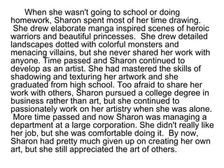 When she wasn't going to school or doing
homework, Sharon spent most of her time drawing.
She drew elaborate manga inspired scenes of heroic
warriors and beautiful princesses. She drew detailed
landscapes dotted with colorful monsters and
menacing villains, but she never shared her work with
anyone. Time passed and Sharon continued to
develop as an artist. She had mastered the skills of
shadowing and texturing her artwork and she
graduated from high school. Too afraid to share her
work with others, Sharon pursued a college degree in
business rather than art, but she continued to
passionately work on her artistry when she was alone.
More time passed and now Sharon was managing a
department at a large corporation. She didn't really like
her job, but she was comfortable doing it. By now,
Sharon had pretty much given up on creating her own
art, but she still appreciated the art of others.
 