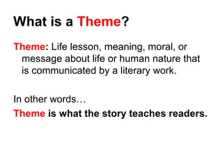 What is a Theme?
Theme: Life lesson, meaning, moral, or
message about life or human nature that
is communicated by a literary work.
In other words…
Theme is what the story teaches readers.
 