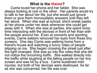 What is the theme?
Carrie loved her phone and her tablet. She was
always looking at one or the other. Her parents would try
to talk to her about her life, but she would just ignore
them or give them monosyllabic answers until they left
her alone. When she was at school, she'd sneak peeks
at her phone under her desk whenever she could get
away with it. When she was at parties, she spent more
time interacting with the devices in front of her than with
the people around her. Even at concerts and sporting
events, Carrie seldom removed her eyes from these tiny
screens. One day Carrie was walking home from a
friend's house and watching a funny video of people
slipping on ice. She began crossing the street just after
the light changed. She was so into the video that she did
not notice the oncoming traffic. She walked directly into
the traffic while laughing at the falling people on her tiny
screen and was hit by a bus. Carrie sustained mild
injuries, but both of her devices were destroyed. As far
as she was concerned, her life was over.
 