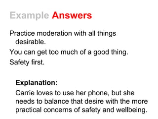 Example Answers
Practice moderation with all things
desirable.
You can get too much of a good thing.
Safety first.
Explanation:
Carrie loves to use her phone, but she
needs to balance that desire with the more
practical concerns of safety and wellbeing.
 