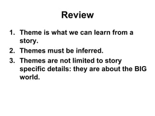 Review
1. Theme is what we can learn from a
story.
2. Themes must be inferred.
3. Themes are not limited to story
specific details: they are about the BIG
world.
 