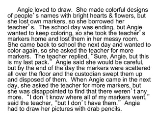 Angie loved to draw. She made colorful designs
of people’s names with bright hearts & flowers, but
she lost own markers, so she borrowed her
teacher’s. The school day was ending, but Angie
wanted to keep coloring, so she took the teacher’s
markers home and lost them in her messy room.
She came back to school the next day and wanted to
color again, so she asked the teacher for more
markers. The teacher replied, “Sure, Angie, but this
is my last pack.” Angie said she would be careful,
but by the end of the day the markers were scattered
all over the floor and the custodian swept them up
and disposed of them. When Angie came in the next
day, she asked the teacher for more markers, but
she was disappointed to find that there weren’t any
more. “I don’t know where all of my markers went,”
said the teacher, “but I don’t have them.” Angie
had to draw her pictures with drab pencils.
 