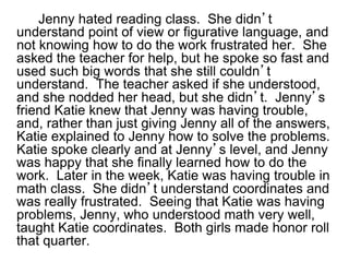 Jenny hated reading class. She didn’t
understand point of view or figurative language, and
not knowing how to do the work frustrated her. She
asked the teacher for help, but he spoke so fast and
used such big words that she still couldn’t
understand. The teacher asked if she understood,
and she nodded her head, but she didn’t. Jenny’s
friend Katie knew that Jenny was having trouble,
and, rather than just giving Jenny all of the answers,
Katie explained to Jenny how to solve the problems.
Katie spoke clearly and at Jenny’s level, and Jenny
was happy that she finally learned how to do the
work. Later in the week, Katie was having trouble in
math class. She didn’t understand coordinates and
was really frustrated. Seeing that Katie was having
problems, Jenny, who understood math very well,
taught Katie coordinates. Both girls made honor roll
that quarter.
 