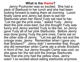 What is the theme?
Jenny Puchovier was so excited. She had a
pack of Starburst in her lunch and she had been
looking forward to eating them all morning. Lunch
finally came and Jenny sat down to eat her
Starbursts when her friend Yudy sat next to her.
“Let me get the pink ones,” asked Yudy. Jenny
liked the pink ones best, but she thought Yudy was
funny and Jenny wanted Yudy to like her, so Jenny
gave Yudy all of her pink Starbursts. Before Jenny
was done giving Yudy the pink ones, Carrie sat on
the other side of Jenny. “Let me get the red and the
orange ones, Jenny. Remember when I gave you
that Snickers?” Jenny didn’t remember that, though
she did remember when Carrie ate a whole Snickers
in front of her, but Jenny thought Carrie was cool, so
she gave her the red and the orange Starbursts.
Now that she only had the yellow ones, Jenny
wasn’t so excited about eating starbursts anymore.
 