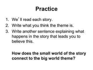 Practice
1. We’ll read each story.
2. Write what you think the theme is.
3. Write another sentence explaining what
happens in the story that leads you to
believe this.
How does the small world of the story
connect to the big world theme?
 