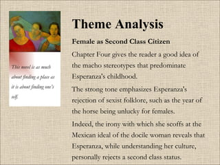 Theme Analysis Female as Second Class Citizen   Chapter Four gives the reader a good idea of the macho stereotypes that predominate Esperanza's childhood.  The strong tone emphasizes Esperanza's rejection of sexist folklore, such as the year of the horse being unlucky for females.  Indeed, the irony with which she scoffs at the Mexican ideal of the docile woman reveals that Esperanza, while understanding her culture, personally rejects a second class status.  This novel is as much about finding a place as it is about finding one’s self. 