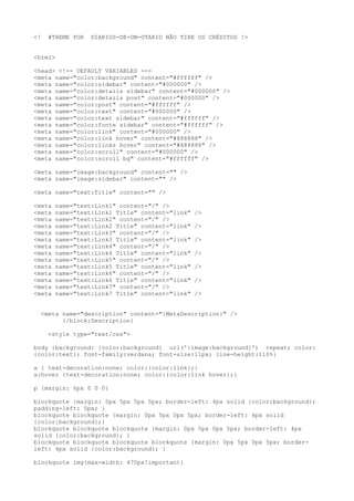 <!   #THEME POR   DIARIOS-DE-UM-OTARIO NÃO TIRE OS CRÉDITOS !>


<html>

<head> <!-- DEFAULT VARIABLES -->
<meta name="color:background" content="#ffffff" />
<meta name="color:sidebar" content="#000000" />
<meta name="color:details sidebar" content="#000000" />
<meta name="color:details post" content="#000000" />
<meta name="color:post" content="#ffffff" />
<meta name="color:text" content="#000000" />
<meta name="color:text sidebar" content="#ffffff" />
<meta name="color:fonte sidebar" content="#ffffff" />
<meta name="color:link" content="#000000" />
<meta name="color:link hover" content="#888888" />
<meta name="color:links hover" content="#888888" />
<meta name="color:scroll" content="#000000" />
<meta name="color:scroll bg" content="#ffffff" />

<meta name="image:background" content="" />
<meta name="image:sidebar" content="" />

<meta name="text:Title" content="" />

<meta   name="text:Link1" content="/" />
<meta   name="text:Link1 Title" content="link"   />
<meta   name="text:Link2" content="/" />
<meta   name="text:Link2 Title" content="link"   />
<meta   name="text:Link3" content="/" />
<meta   name="text:Link3 Title" content="link"   />
<meta   name="text:Link4" content="/" />
<meta   name="text:Link4 Title" content="link"   />
<meta   name="text:Link5" content="/" />
<meta   name="text:Link5 Title" content="link"   />
<meta   name="text:Link6" content="/" />
<meta   name="text:Link6 Title" content="link"   />
<meta   name="text:Link7" content="/" />
<meta   name="text:Link7 Title" content="link"   />


  <meta name="description" content="{MetaDescription}" />
        {/block:Description}

     <style type="text/css">

body {background: {color:background} url('{image:background}') repeat; color:
{color:text}; font-family:verdana; font-size:11px; line-height:110%}

a { text-decoration:none; color:{color:link};}
a:hover {text-decoration:none; color:{color:link hover};}

p {margin: 6px 0 0 0}

blockquote {margin: 5px 5px 5px 5px; border-left: 4px solid {color:background};
padding-left: 5px; }
blockquote blockquote {margin: 0px 5px 0px 5px; border-left: 4px solid
{color:background};}
blockquote blockquote blockquote {margin: 0px 5px 0px 5px; border-left: 4px
solid {color:background}; }
blockquote blockquote blockquote blockquote {margin: 0px 5px 0px 5px; border-
left: 4px solid {color:background}; }

blockquote img{max-width: 470px!important}
 