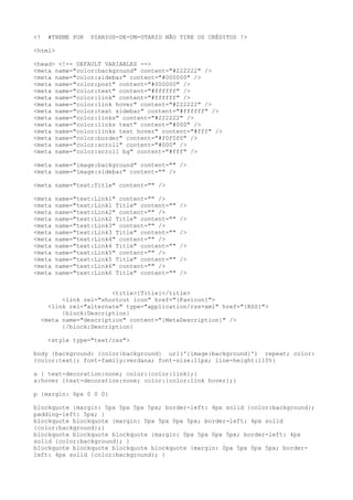 <! #THEME POR DIARIOS-DE-UM-OTARIO NÃO TIRE OS CRÉDITOS !>
<html>
<head> <!-- DEFAULT VARIABLES -->
<meta name="color:background" content="#222222" />
<meta name="color:sidebar" content="#000000" />
<meta name="color:post" content="#000000" />
<meta name="color:text" content="#ffffff" />
<meta name="color:link" content="#ffffff" />
<meta name="color:link hover" content="#222222" />
<meta name="color:text sidebar" content="#ffffff" />
<meta name="color:links" content="#222222" />
<meta name="color:links text" content="#000" />
<meta name="color:links text hover" content="#fff" />
<meta name="color:border" content="#f0f0f0" />
<meta name="color:scroll" content="#000" />
<meta name="color:scroll bg" content="#fff" />
<meta name="image:background" content="" />
<meta name="image:sidebar" content="" />
<meta name="text:Title" content="" />
<meta name="text:Link1" content="" />
<meta name="text:Link1 Title" content="" />
<meta name="text:Link2" content="" />
<meta name="text:Link2 Title" content="" />
<meta name="text:Link3" content="" />
<meta name="text:Link3 Title" content="" />
<meta name="text:Link4" content="" />
<meta name="text:Link4 Title" content="" />
<meta name="text:Link5" content="" />
<meta name="text:Link5 Title" content="" />
<meta name="text:Link6" content="" />
<meta name="text:Link6 Title" content="" />
<title>{Title}</title>
<link rel="shortcut icon" href="{Favicon}">
<link rel="alternate" type="application/rss+xml" href="{RSS}">
{block:Description}
<meta name="description" content="{MetaDescription}" />
{/block:Description}
<style type="text/css">
body {background: {color:background} url('{image:background}') repeat; color:
{color:text}; font-family:verdana; font-size:11px; line-height:110%}
a { text-decoration:none; color:{color:link};}
a:hover {text-decoration:none; color:{color:link hover};}
p {margin: 6px 0 0 0}
blockquote {margin: 5px 5px 5px 5px; border-left: 4px solid {color:background};
padding-left: 5px; }
blockquote blockquote {margin: 0px 5px 0px 5px; border-left: 4px solid
{color:background};}
blockquote blockquote blockquote {margin: 0px 5px 0px 5px; border-left: 4px
solid {color:background}; }
blockquote blockquote blockquote blockquote {margin: 0px 5px 0px 5px; border-
left: 4px solid {color:background}; }