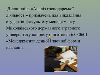 Дисципліна «Аналіз господарської 
діяльності» призначена для викладання 
студентів факультету менеджменту 
Миколаївського державного аграрного 
університету напряму підготовки 6.030601 
«Менеджмент» денної і заочної форми 
навчання 
 