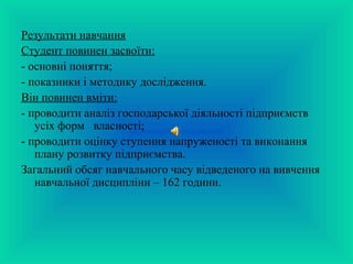 Результати навчання 
Студент повинен засвоїти: 
- основні поняття; 
- показники і методику дослідження. 
Він повинен вміти: 
- проводити аналіз господарської діяльності підприємств 
усіх форм власності; 
- проводити оцінку ступення напруженості та виконання 
плану розвитку підприємства. 
Загальний обсяг навчального часу відведеного на вивчення 
навчальної дисципліни – 162 години. 
 