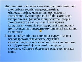 Дисципліни пов'язана з такими дисциплінами, як: 
економічна теорія, макроекономіка, 
мікроекономіка, маркетинг, менеджмент, 
статистика, бухгалтерський облік, економіка 
підприємства, фінанси підприємства, теорія 
економічного аналізу та ін. Викладання 
дисципліни «Аналіз господарської діяльності» 
ґрунтується на попередньому вивченні названих 
дисциплін. 
Знання, набуті під час вивчення курсу «Аналіз 
господарської діяльності», студенти 
використовують при вивченні таких дисциплін, 
як: «Державний фінансовий контроль», 
«Аудит», «Судово-бухгалтер-ська експертиза» 
тощо. 
 