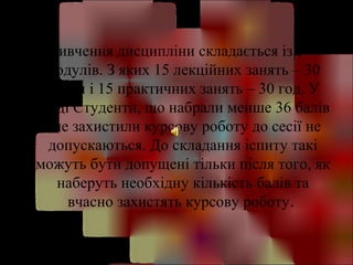 Вивчення дисципліни складається із 5 
модулів. З яких 15 лекційних занять – 30 
годин і 15 практичних занять – 30 год. У 
кінці Студенти, що набрали менше 36 балів 
і не захистили курсову роботу до сесії не 
допускаються. До складання іспиту такі 
можуть бути допущені тільки після того, як 
наберуть необхідну кількість балів та 
вчасно захистять курсову роботу. 
 
