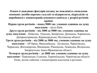 Одним із важливих факторів впливу на можливість оновлення
основних засобів окремих галузей та підприємств, підрозділів та
виробництв є концентрація основного капіталу у розрізі регіонів
країни:
Перша група регіонів – понад 5000 тис. умовних одиниць на душу
населення – місто Київ
Друга група регіонів – від 3000 до 5000 тис. умовних одиниць на
душу населення – Київська, Одеська, Запорізька, Донецька, Харківська,
Дніпропетровська, Кіровоградська, Полтавська області.
Третя група регіонів – від 2000 до 3000 тис. умовних одиниць на душу
населення – АР Крим, Миколаївська, Луганська, Чернігівська,
Черкаська, Житомирська, Вінницька, Рівненська, Львівська, Волинська,
Закарпатська, Івано-Франківська області.
Четверта група регіонів - до 2000 тис. умовних одиниць на душу
населення - Херсонська, Сумська, Тернопільська, Чернігівська області.
Отже, вплив здійснює і концентрація населення в регіонах.
 