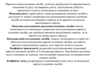 Вартісна оцінка основних засобів дозволяє розрахувати та проаналізувати
показники їх руху і відтворення, росту, надходження, вибуття,
придатності (зносу), інтенсивності оновлення та інші.
Показник росту характеризує темпи розширення основних засобів в
результаті їх заміни і розраховується відношенням вартості основних
засобів на кінець аналізованого періоду до їх вартості на початок
аналізованого періоду.
Показник надходження (введення) основних засобів показує
інтенсивність їх оновлення і розраховується відношенням вартості
основних засобів, що надійшли протягом аналізованого періоду до їх
вартості на кінець даного періоду.
Показник вибуття основних засобів показує інтенсивність їх вибуття і
обчислюється відношенням вартості основних засобів, що вибули
протягом аналізованого періоду до їх вартості на його початок.
Коефіцієнт придатності, розраховується відношенням залишкової
вартості основних засобів до їх балансової вартості. Чим ближча величина
цього показника до одиниці, тим потенційно придатніші до використання
основні засоби.
Коефіцієнт зносу, розраховують відношенням суми зносу до балансової
вартості основних засобів.
 