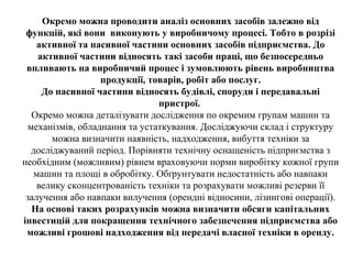 Окремо можна проводити аналіз основних засобів залежно від
функцій, які вони виконують у виробничому процесі. Тобто в розрізі
активної та пасивної частини основних засобів підприємства. До
активної частини відносять такі засоби праці, що безпосередньо
впливають на виробничий процес і зумовлюють рівень виробництва
продукції, товарів, робіт або послуг.
До пасивної частини відносять будівлі, споруди і передавальні
пристрої.
Окремо можна деталізувати дослідження по окремим групам машин та
механізмів, обладнання та устаткування. Досліджуючи склад і структуру
можна визначити наявність, надходження, вибуття техніки за
досліджуваний період. Порівняти технічну оснащеність підприємства з
необхідним (можливим) рівнем враховуючи норми виробітку кожної групи
машин та площі в обробітку. Обґрунтувати недостатність або навпаки
велику сконцентрованість техніки та розрахувати можливі резерви її
залучення або навпаки вилучення (орендні відносини, лізингові операції).
На основі таких розрахунків можна визначити обсяги капітальних
інвестицій для покращення технічного забезпечення підприємства або
можливі грошові надходження від передачі власної техніки в оренду.
 