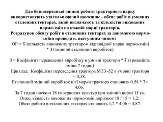 Для безпосередньої оцінки роботи тракторного парку
використовують узагальнюючий показник – обсяг робіт в умовних
еталонних гектарах, який визначають за кількістю виконаних
нормо-змін по кожній марці тракторів.
Розрахунок обсягу робіт в еталонних гектарах за допомогою нормо-
зміни проводять наступним чином:
ОР = К (кількість виконаних трактором відповідної марки нормо-змін)
* З (змінний еталонний виробіток)
З = Коефіцієнт переведення виробітку в умовні трактори * Т (тривалість
зміни 7 годин)
Приклад: Коефіцієнт переведення трактора МТЗ -52 в умовні трактори
= 0,58.
Еталонний змінний виробіток цієї марки трактора становить 0,58 * 7=
4,06.
За 7 годин посіяно 18 га зернових культур при змінній нормі 15 га.
Отже, кількість виконаних нормо-змін дорівнює 18 / 15 = 1,2.
Обсяг роботи в еталонних гектарах становить 1,2 * 4,06 = 4,87.
 