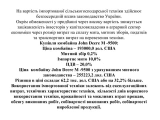 На вартість імпортованої сільськогосподарської техніки здійснює
безпосередній вплив законодавство України.
Окрім обмеженості у придбанні через високу вартість знижується
зацікавленість інвесторів у капіталовкладення в аграрний сектор
економіки через розмір витрат на сплату мита, митних зборів, податків
та транспортних витрат на перевезення техніки.
Купівля комбайна John Deere М -9500:
Ціна комбайна – 193000,0 дол. США
Митний збір 0,2%
Імпортне мито 10,0%
ПДВ – 20,0%
Ціна комбайну John Deere М -9500 з урахуванням митного
законодавства – 255223,2 дол. США
Різниця в ціні складає 62,2 тис. дол. США або на 32,2% більше.
Використання імпортованої техніки залежить від експлуатаційних
витрат, технічних характеристик техніки, кількості днів корисного
використання техніки, врожайності та можливих втрат врожаю,
обсягу виконаних робіт, собівартості виконаних робіт, собівартості
виробленої продукції.
 