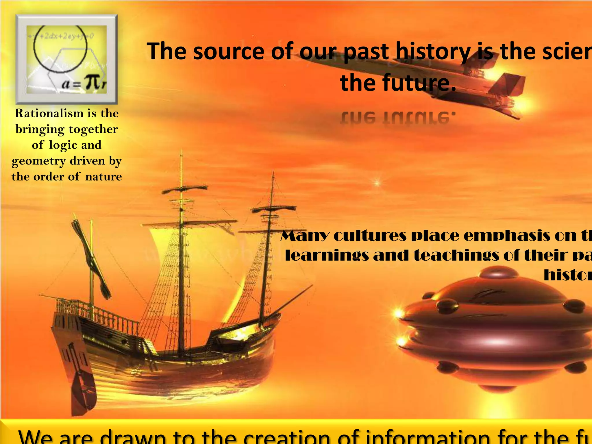 The source of our past history is the science of the future. Rationalism is the bringing together of logic and geometry driven by the order of natureMany cultures place emphasis on the learnings and teachings of their past history.We are drawn to the creation of information for the future, but are continuously pulled back into yesterday’s past.