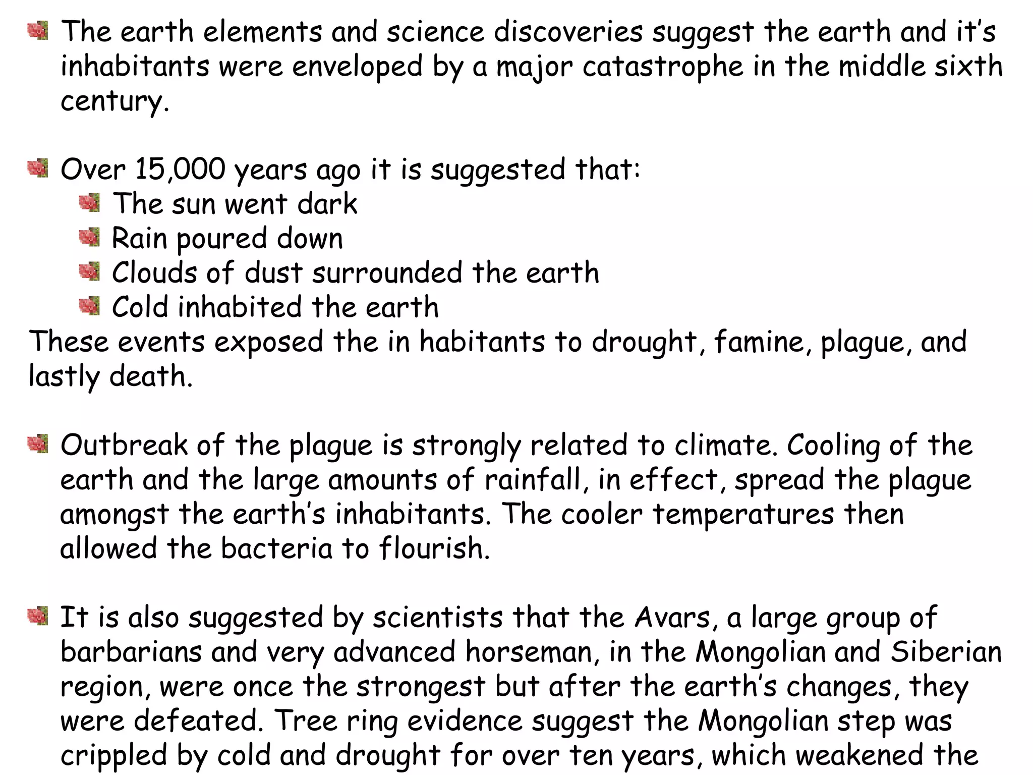 The earth elements and science discoveries suggest the earth and it’s inhabitants were enveloped by a major catastrophe in the middle sixth century.Over 15,000 years ago it is suggested that:The sun went darkRain poureddownClouds of dust surrounded the earthCold inhabited the earthThese events exposed the in habitants to drought, famine, plague, and lastly death.  Outbreak of the plague is strongly related to climate. Cooling of the earth and the large amounts of rainfall, in effect, spread the plague amongst the earth’s inhabitants. The cooler temperatures then allowed the bacteria to flourish.It is also suggested by scientists that the Avars, a large group of barbarians and very advanced horseman, in the Mongolian and Siberian region, were once the strongest but after the earth’s changes, they were defeated. Tree ring evidence suggest the Mongolian step was crippled by cold and drought for over ten years, which weakened the Avarnation. This allowed the Turks to overturn the Avars. Scientists believe the climate and lack of food and water for the Avar’s horses allowed the Turks to overtake that Avars, being so dependent on their horses. 