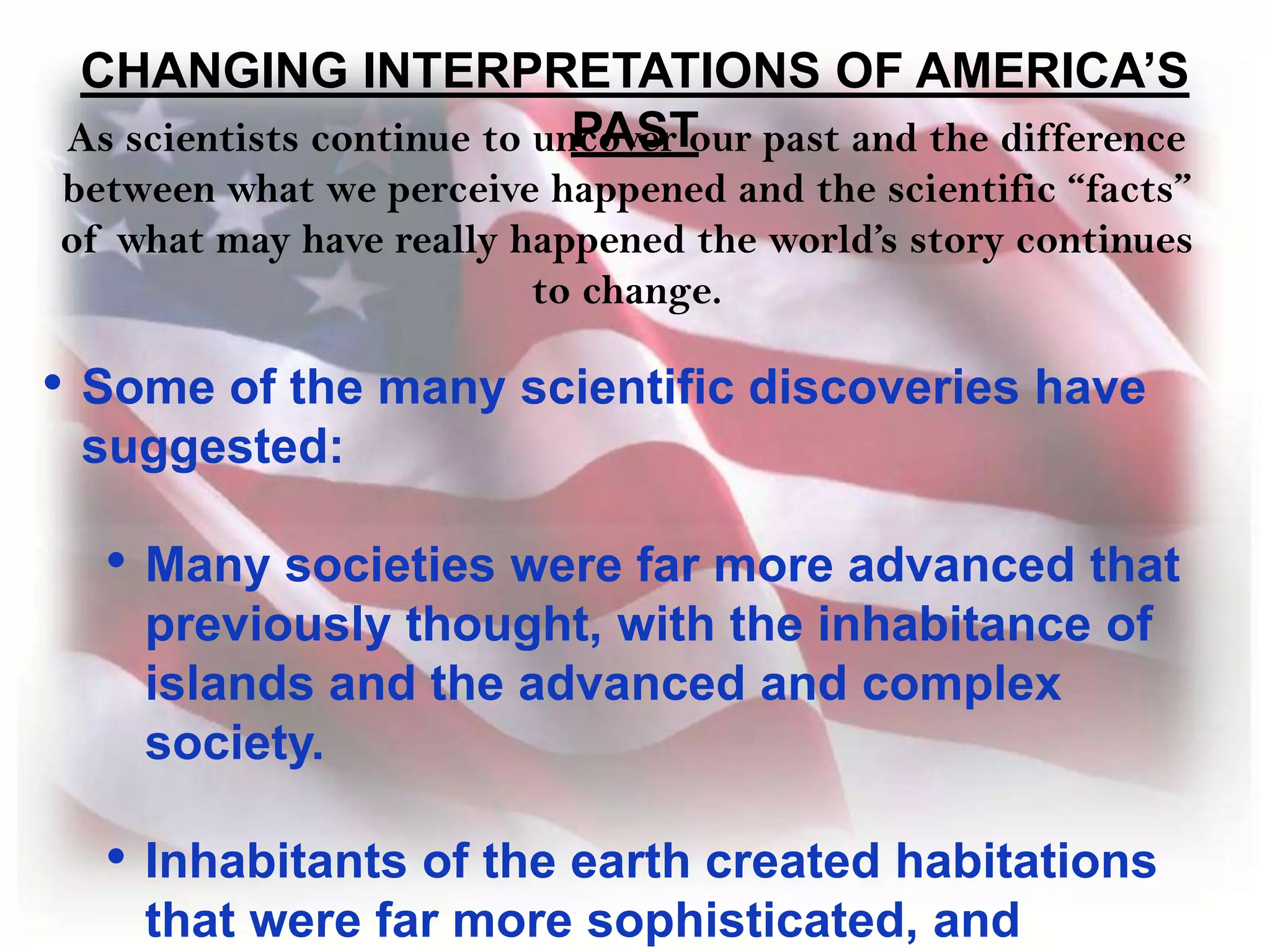 CHANGING INTERPRETATIONS OF AMERICA’S PASTAs scientists continue to uncover our past and the difference between what we perceive happened and the scientific “facts” of what may have really happened the world’s story continues to change. Some of the many scientific discoveries have suggested: