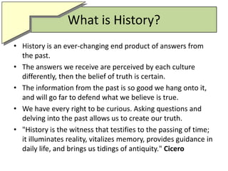 What is History?History is an ever-changing end product of answers from the past.The answers we receive are perceived by each culture differently, then the belief of truth is certain.The information from the past is so good we hang onto it, and will go far to defend what we believe is true.We have every right to be curious. Asking questions and delving into the past allows us to create our truth."History is the witness that testifies to the passing of time; it illuminates reality, vitalizes memory, provides guidance in daily life, and brings us tidings of antiquity." Cicero