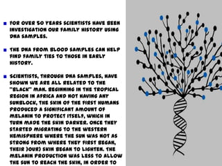 For over 50 years scientists have been investigation our family history using DNA samples.The DNA from blood samples can help find family ties to those in early history.Scientists, through DNA samples, have shown we are all related to the “black” man. Beginning in the tropical region in Africa and not having any sunblock, the skin of the first humans produced a significant amount of melanin to protect itself, which in turn made the skin darker. Once they started migrating to the western hemisphere where the sun was not as strong from where they first began, their )our) skin began to lighten. The melanin production was less to allow the sun to reach the skin, in order to produce vitamin D. 