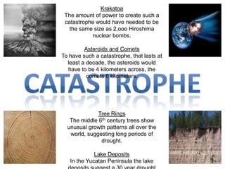 KrakatoaThe amount of power to create such a catastrophe would have needed to be the same size as 2,ooo Hiroshima  nuclear bombs.Asteroids and CometsTo have such a catastrophe, that lasts at least a decade, the asteroids would have to be 4 kilometers across, the comets 6 kilometers. catastropheTree RingsThe middle 6th century trees show unusual growth patterns all over the world, suggesting long periods of drought. Lake DepositsIn the Yucatan Peninsula the lake deposits suggest a 30 year drought starting in the middle 6th century.